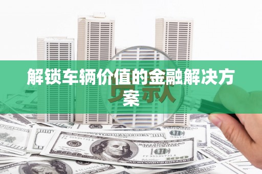 闸北解锁车辆价值的金融解决方案